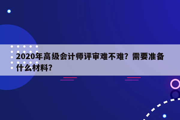 2020年高级会计师评审难不难？需要准备什么材料？