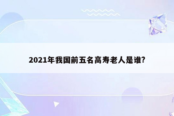 2021年我国前五名高寿老人是谁?