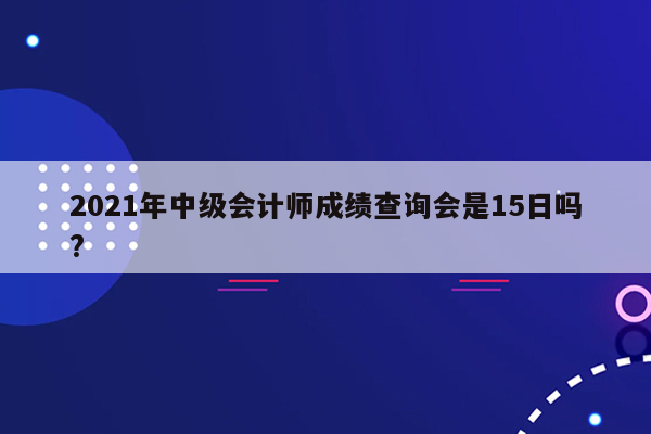 2021年中级会计师成绩查询会是15日吗?