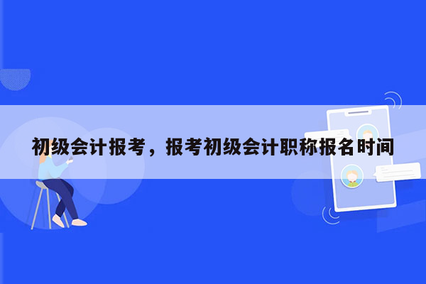 初级会计报考，报考初级会计职称报名时间