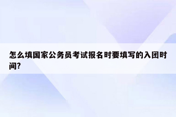 怎么填国家公务员考试报名时要填写的入团时间?