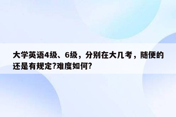 大学英语4级、6级，分别在大几考，随便的还是有规定?难度如何?