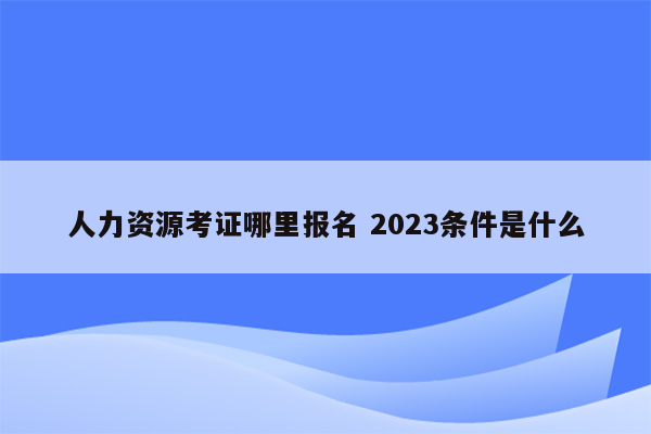 人力资源考证哪里报名 2023条件是什么