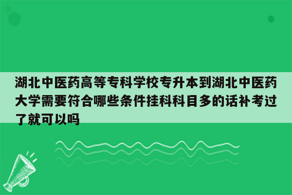 湖北中医药高等专科学校专升本到湖北中医药大学需要符合哪些条件挂科科目多的话补考过了就可以吗