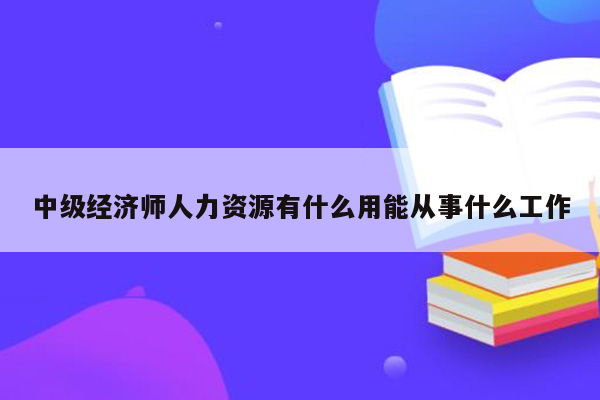 中级经济师人力资源有什么用能从事什么工作