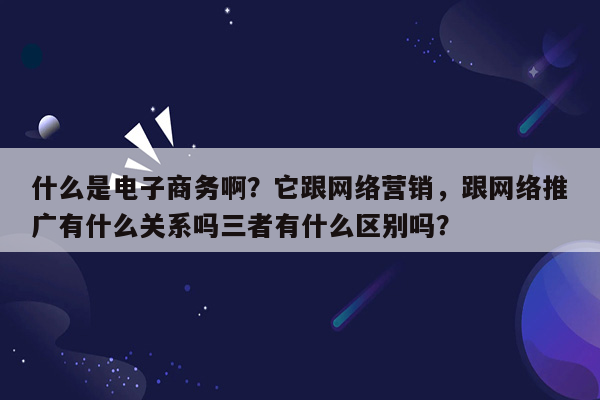 什么是电子商务啊？它跟网络营销，跟网络推广有什么关系吗三者有什么区别吗？