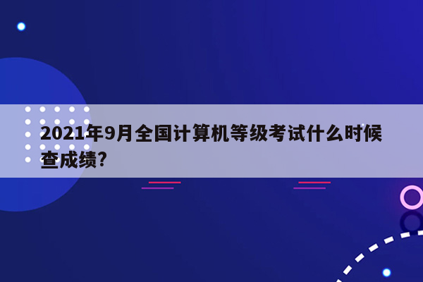 2021年9月全国计算机等级考试什么时候查成绩?