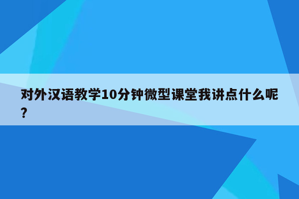 对外汉语教学10分钟微型课堂我讲点什么呢?