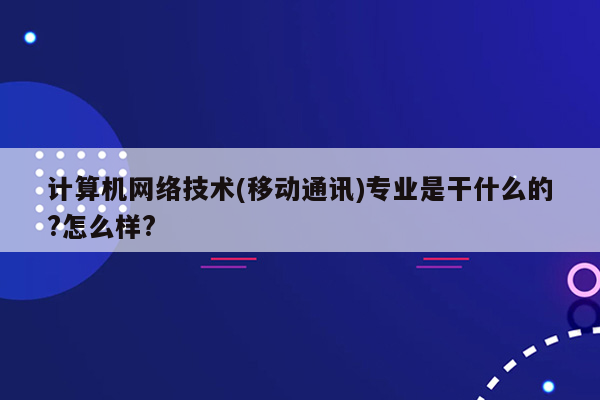 计算机网络技术(移动通讯)专业是干什么的?怎么样?