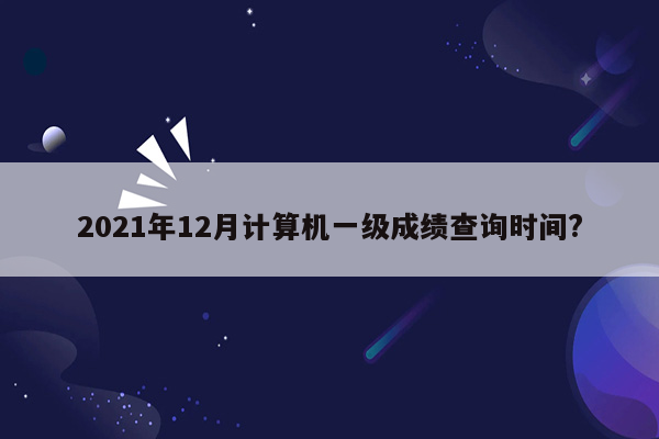 2021年12月计算机一级成绩查询时间?