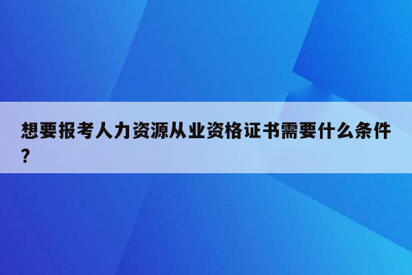 想要报考人力资源从业资格证书需要什么条件?