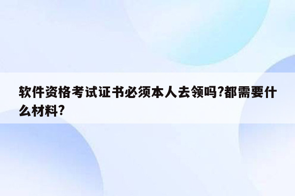 软件资格考试证书必须本人去领吗?都需要什么材料?