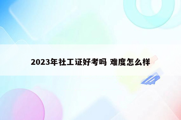 2023年社工证好考吗 难度怎么样