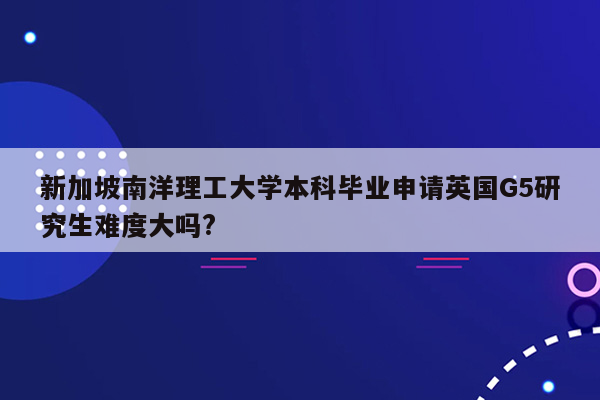 新加坡南洋理工大学本科毕业申请英国G5研究生难度大吗?