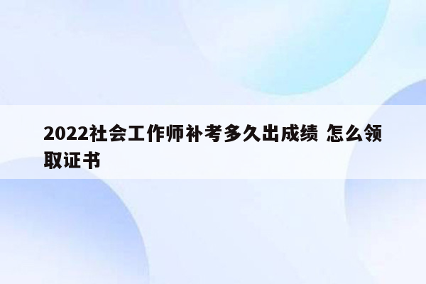 2022社会工作师补考多久出成绩 怎么领取证书