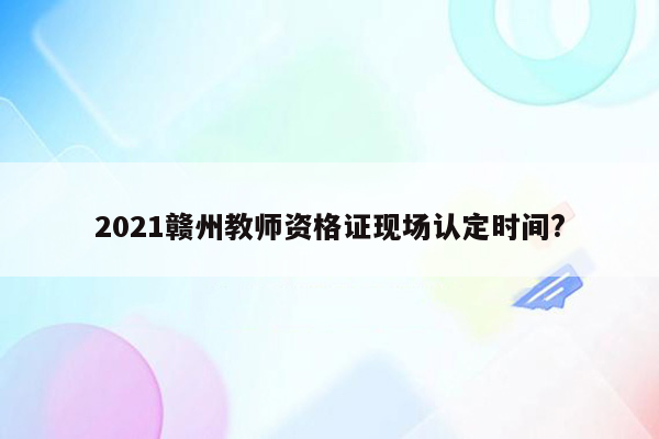 2021赣州教师资格证现场认定时间?