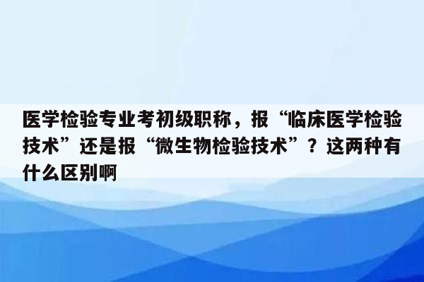 医学检验专业考初级职称，报“临床医学检验技术”还是报“微生物检验技术”？这两种有什么区别啊