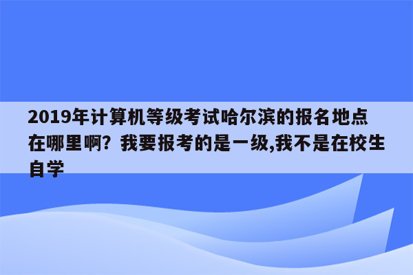 2019年计算机等级考试哈尔滨的报名地点在哪里啊？我要报考的是一级,我不是在校生自学