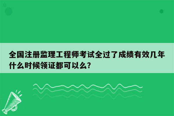 全国注册监理工程师考试全过了成绩有效几年什么时候领证都可以么？