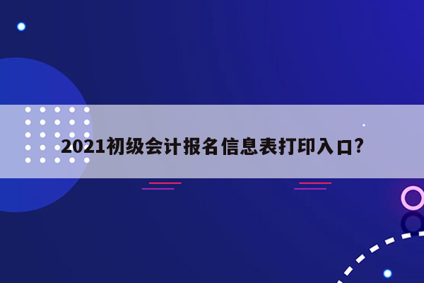 2021初级会计报名信息表打印入口?