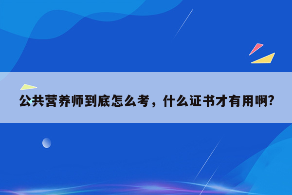 公共营养师到底怎么考，什么证书才有用啊?