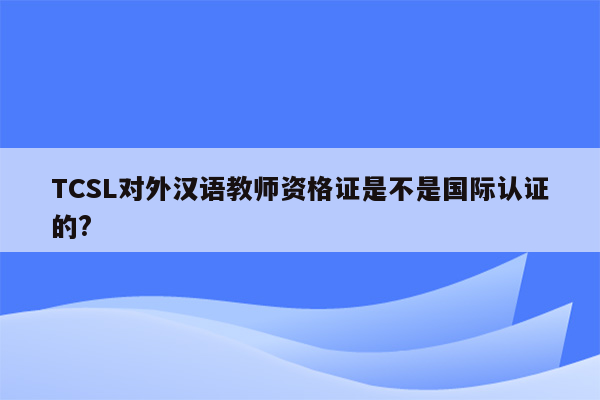 TCSL对外汉语教师资格证是不是国际认证的?