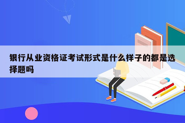 银行从业资格证考试形式是什么样子的都是选择题吗