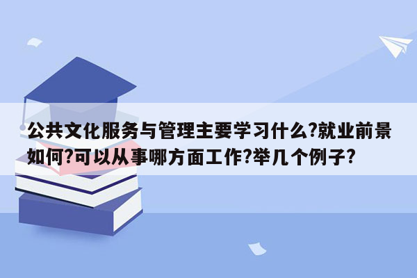 公共文化服务与管理主要学习什么?就业前景如何?可以从事哪方面工作?举几个例子?