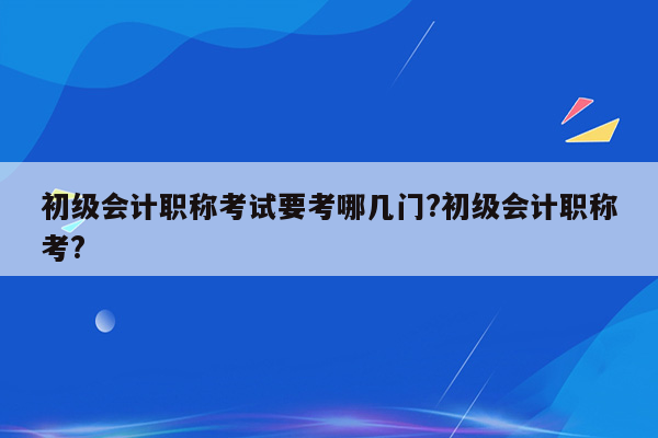 初级会计职称考试要考哪几门?初级会计职称考?