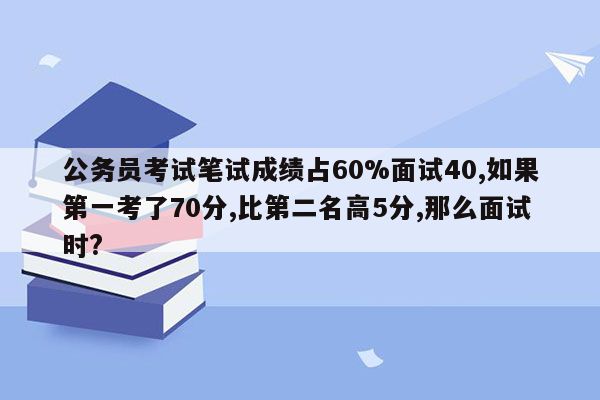 公务员考试笔试成绩占60%面试40,如果第一考了70分,比第二名高5分,那么面试时?