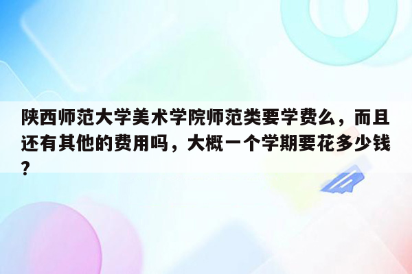 陕西师范大学美术学院师范类要学费么，而且还有其他的费用吗，大概一个学期要花多少钱?