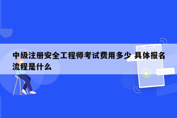 中级注册安全工程师考试费用多少 具体报名流程是什么