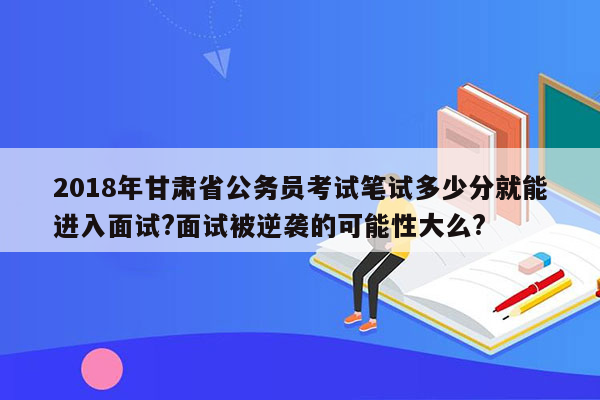 2018年甘肃省公务员考试笔试多少分就能进入面试?面试被逆袭的可能性大么?