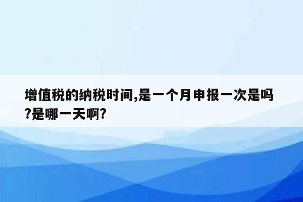 增值税的纳税时间,是一个月申报一次是吗 ?是哪一天啊?