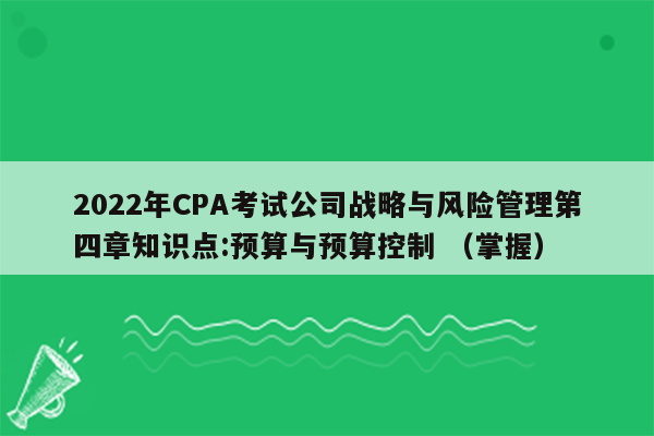 2022年CPA考试公司战略与风险管理第四章知识点:预算与预算控制 （掌握）