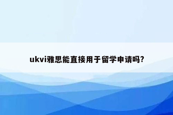 ukvi雅思能直接用于留学申请吗?