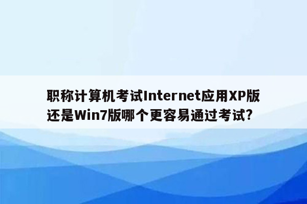 职称计算机考试Internet应用XP版还是Win7版哪个更容易通过考试?