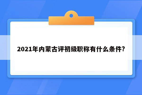 2021年内蒙古评初级职称有什么条件?