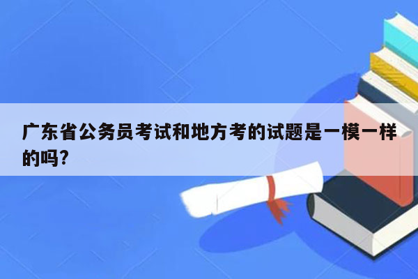 广东省公务员考试和地方考的试题是一模一样的吗?