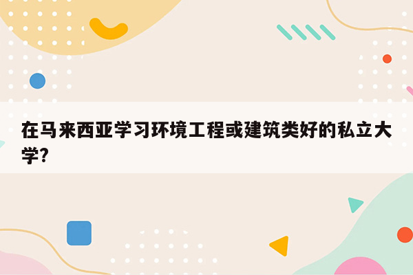 在马来西亚学习环境工程或建筑类好的私立大学?