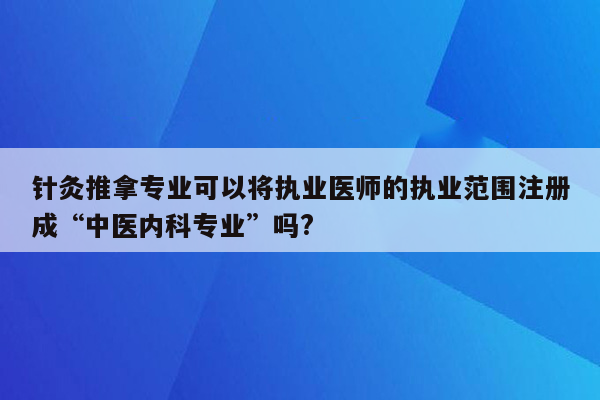 针灸推拿专业可以将执业医师的执业范围注册成“中医内科专业”吗?