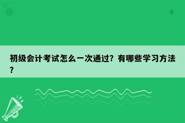 初级会计考试怎么一次通过？有哪些学习方法？