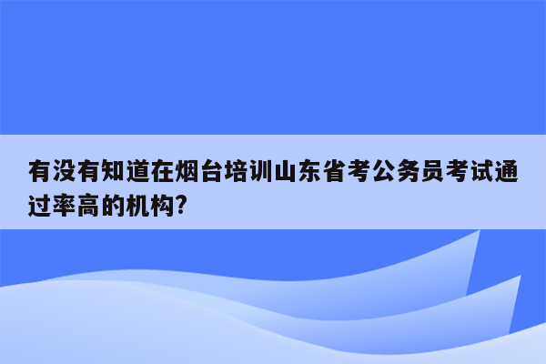 有没有知道在烟台培训山东省考公务员考试通过率高的机构?