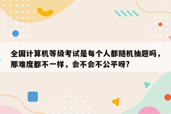 全国计算机等级考试是每个人都随机抽题吗，那难度都不一样，会不会不公平呀?