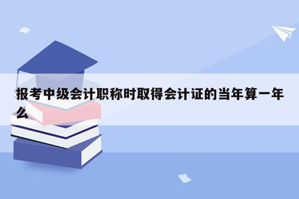 报考中级会计职称时取得会计证的当年算一年么