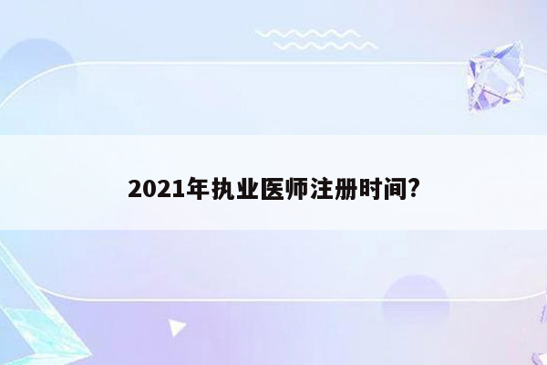 2021年执业医师注册时间?