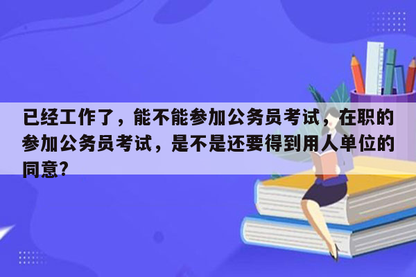 已经工作了，能不能参加公务员考试，在职的参加公务员考试，是不是还要得到用人单位的同意?