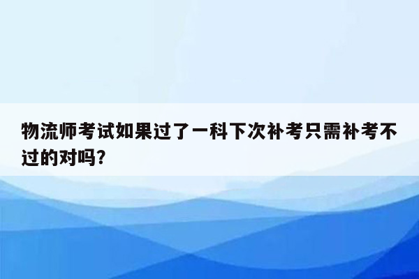 物流师考试如果过了一科下次补考只需补考不过的对吗？