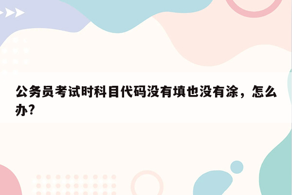 公务员考试时科目代码没有填也没有涂，怎么办?