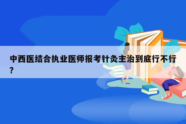 中西医结合执业医师报考针灸主治到底行不行?